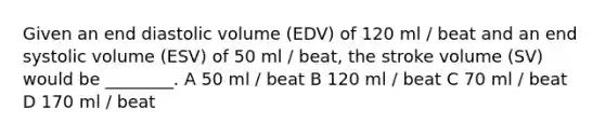 Given an end diastolic volume (EDV) of 120 ml / beat and an end systolic volume (ESV) of 50 ml / beat, the stroke volume (SV) would be ________. A 50 ml / beat B 120 ml / beat C 70 ml / beat D 170 ml / beat