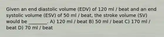 Given an end diastolic volume (EDV) of 120 ml / beat and an end systolic volume (ESV) of 50 ml / beat, the stroke volume (SV) would be ________. A) 120 ml / beat B) 50 ml / beat C) 170 ml / beat D) 70 ml / beat