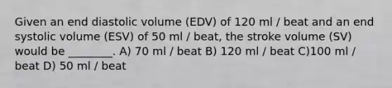 Given an end diastolic volume (EDV) of 120 ml / beat and an end systolic volume (ESV) of 50 ml / beat, the stroke volume (SV) would be ________. A) 70 ml / beat B) 120 ml / beat C)100 ml / beat D) 50 ml / beat