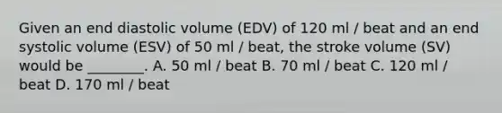 Given an end diastolic volume (EDV) of 120 ml / beat and an end systolic volume (ESV) of 50 ml / beat, the stroke volume (SV) would be ________. A. 50 ml / beat B. 70 ml / beat C. 120 ml / beat D. 170 ml / beat