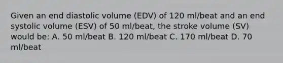 Given an end diastolic volume (EDV) of 120 ml/beat and an end systolic volume (ESV) of 50 ml/beat, the stroke volume (SV) would be: A. 50 ml/beat B. 120 ml/beat C. 170 ml/beat D. 70 ml/beat