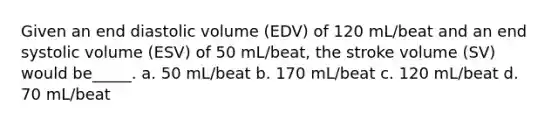 Given an end diastolic volume (EDV) of 120 mL/beat and an end systolic volume (ESV) of 50 mL/beat, the stroke volume (SV) would be_____. a. 50 mL/beat b. 170 mL/beat c. 120 mL/beat d. 70 mL/beat