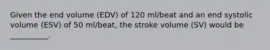 Given the end volume (EDV) of 120 ml/beat and an end systolic volume (ESV) of 50 ml/beat, the stroke volume (SV) would be __________.