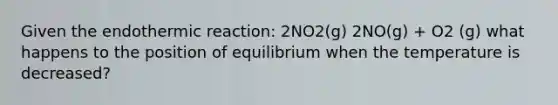 Given the endothermic reaction: 2NO2(g) 2NO(g) + O2 (g) what happens to the position of equilibrium when the temperature is decreased?