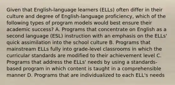 Given that English-language learners (ELLs) often differ in their culture and degree of English-language proficiency, which of the following types of program models would best ensure their academic success? A. Programs that concentrate on English as a second language (ESL) instruction with an emphasis on the ELLs' quick assimilation into the school culture B. Programs that mainstream ELLs fully into grade-level classrooms in which the curricular standards are modified to their achievement level C. Programs that address the ELLs' needs by using a standards-based program in which content is taught in a comprehensible manner D. Programs that are individualized to each ELL's needs