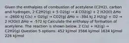 Given the enthalpies of combustion of acetylene (C2H2), carbon and hydrogen, 2 C2H2(g) + 5 O2(g) → 4 CO2(g) + 2 H2O(l) ∆Ho = -2600 kJ C(s) + O2(g) → CO2(g) ∆Ho = -394 kJ 2 H2(g) + O2 → 2 H2O(l) ∆Ho = -572 kJ Calculate the enthalpy of formation of acetylene. The reaction is shown below. 2 C(s) + H2(g) → C2H2(g) Question 5 options: 452 kJ/mol 3566 kJ/mol 1634 kJ/mol 226 kJ/mol