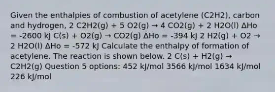 Given the enthalpies of combustion of acetylene (C2H2), carbon and hydrogen, 2 C2H2(g) + 5 O2(g) → 4 CO2(g) + 2 H2O(l) ∆Ho = -2600 kJ C(s) + O2(g) → CO2(g) ∆Ho = -394 kJ 2 H2(g) + O2 → 2 H2O(l) ∆Ho = -572 kJ Calculate the enthalpy of formation of acetylene. The reaction is shown below. 2 C(s) + H2(g) → C2H2(g) Question 5 options: 452 kJ/mol 3566 kJ/mol 1634 kJ/mol 226 kJ/mol