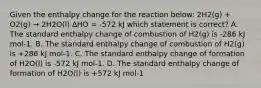 Given the enthalpy change for the reaction below: 2H2(g) + O2(g) → 2H2O(l) ∆HO = -572 kJ which statement is correct? A. The standard enthalpy change of combustion of H2(g) is -286 kJ mol-1. B. The standard enthalpy change of combustion of H2(g) is +286 kJ mol-1. C. The standard enthalpy change of formation of H2O(l) is -572 kJ mol-1. D. The standard enthalpy change of formation of H2O(l) is +572 kJ mol-1