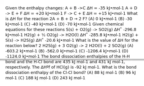 Given the enthalpy changes: A + B ->C ΔH = -35 kJ•mol-1 A + D -> E + F ΔH = +20 kJ•mol-1 F -> C + E ΔH = +15 kJ•mol-1 What is ΔH for the reaction 2A + B + D → 2 F? (A) 0 kJ•mol-1 (B) -30 kJ•mol-1 (C) -40 kJ•mol-1 (D) -70 kJ•mol-1 Given chemical equations for these reactions S(s) + O2(g) -> SO2(g) ΔH˚ -296.8 kJ•mol-1 H2(g) + ½ O2(g) -> H2O(l) ΔH˚ -285.8 kJ•mol-1 H2(g) + S(s) -> H2S(g) ΔH˚ -20.6 kJ•mol-1 What is the value of ΔH for the reaction below? 2 H2S(g) + 3 O2(g) -> 2 H2O(l) + 2 SO2(g) (A) -603.2 kJ•mol-1 (B) -562.0 kJ•mol-1 (C) -1206.4 kJ•mol-1 (D) -1124.0 kJ•mol-1 The bond dissociation enthalpies of the H-H bond and the H-Cl bond are 435 kJ mol-1 and 431 kJ mol-1, respectively. The ΔHºf of HCl(g) is -92 kJ mol-1. What is the bond dissociation enthalpy of the Cl-Cl bond? (A) 88 kJ mol-1 (B) 96 kJ mol-1 (C) 188 kJ mol-1 (D) 243 kJ mol-1