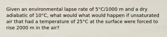 Given an environmental lapse rate of 5°C/1000 m and a dry adiabatic of 10°C, what would what would happen if unsaturated air that had a temperature of 25°C at the surface were forced to rise 2000 m in the air?