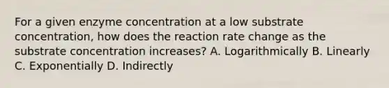 For a given enzyme concentration at a low substrate concentration, how does the reaction rate change as the substrate concentration increases? A. Logarithmically B. Linearly C. Exponentially D. Indirectly