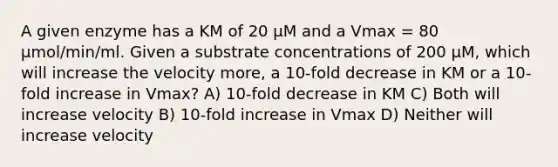 A given enzyme has a KM of 20 µM and a Vmax = 80 µmol/min/ml. Given a substrate concentrations of 200 µM, which will increase the velocity more, a 10-fold decrease in KM or a 10-fold increase in Vmax? A) 10-fold decrease in KM C) Both will increase velocity B) 10-fold increase in Vmax D) Neither will increase velocity