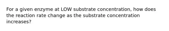 For a given enzyme at LOW substrate concentration, how does the reaction rate change as the substrate concentration increases?