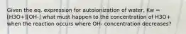 Given the eq. expression for autoionization of water, Kw = [H3O+][OH-] what must happen to the concentration of H3O+ when the reaction occurs where OH- concentration decreases?