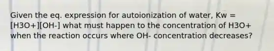 Given the eq. expression for autoionization of water, Kw = [H3O+][OH-] what must happen to the concentration of H3O+ when the reaction occurs where OH- concentration decreases?