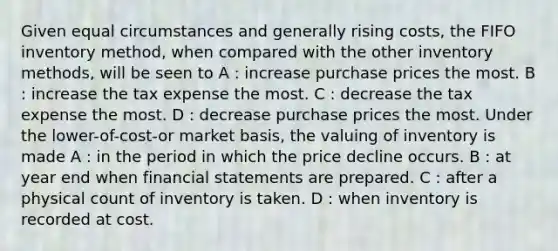 Given equal circumstances and generally rising costs, the FIFO inventory method, when compared with the other inventory methods, will be seen to A : increase purchase prices the most. B : increase the tax expense the most. C : decrease the tax expense the most. D : decrease purchase prices the most. Under the lower-of-cost-or market basis, the valuing of inventory is made A : in the period in which the price decline occurs. B : at year end when financial statements are prepared. C : after a physical count of inventory is taken. D : when inventory is recorded at cost.