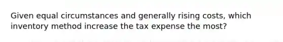 Given equal circumstances and generally rising costs, which inventory method increase the tax expense the most?