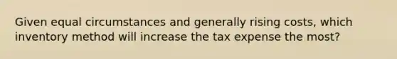 Given equal circumstances and generally rising costs, which inventory method will increase the tax expense the most?