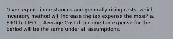 Given equal circumstances and generally rising costs, which inventory method will increase the tax expense the most? a. FIFO b. LIFO c. Average Cost d. Income tax expense for the period will be the same under all assumptions.