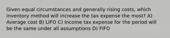 Given equal circumstances and generally rising costs, which inventory method will increase the tax expense the most? A) Average cost B) LIFO C) Income tax expense for the period will be the same under all assumptions D) FIFO