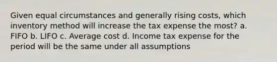 Given equal circumstances and generally rising costs, which inventory method will increase the tax expense the most? a. FIFO b. LIFO c. Average cost d. Income tax expense for the period will be the same under all assumptions