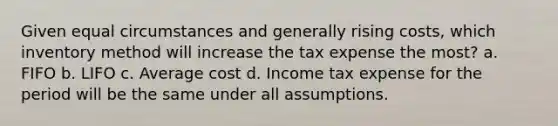 Given equal circumstances and generally rising costs, which inventory method will increase the tax expense the most? a. FIFO b. LIFO c. Average cost d. Income tax expense for the period will be the same under all assumptions.