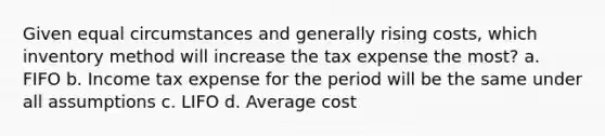 Given equal circumstances and generally rising costs, which inventory method will increase the tax expense the most? a. FIFO b. Income tax expense for the period will be the same under all assumptions c. LIFO d. Average cost