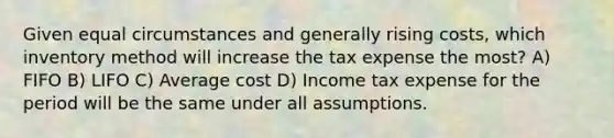 Given equal circumstances and generally rising costs, which inventory method will increase the tax expense the most? A) FIFO B) LIFO C) Average cost D) Income tax expense for the period will be the same under all assumptions.