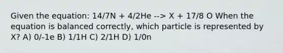 Given the equation: 14/7N + 4/2He --> X + 17/8 O When the equation is balanced correctly, which particle is represented by X? A) 0/-1e B) 1/1H C) 2/1H D) 1/0n