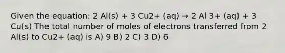 Given the equation: 2 Al(s) + 3 Cu2+ (aq) → 2 Al 3+ (aq) + 3 Cu(s) The total number of moles of electrons transferred from 2 Al(s) to Cu2+ (aq) is A) 9 B) 2 C) 3 D) 6