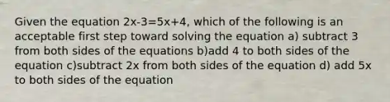 Given the equation 2x-3=5x+4, which of the following is an acceptable first step toward solving the equation a) subtract 3 from both sides of the equations b)add 4 to both sides of the equation c)subtract 2x from both sides of the equation d) add 5x to both sides of the equation