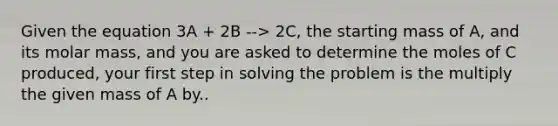 Given the equation 3A + 2B --> 2C, the starting mass of A, and its molar mass, and you are asked to determine the moles of C produced, your first step in solving the problem is the multiply the given mass of A by..