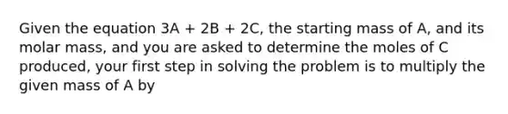 Given the equation 3A + 2B + 2C, the starting mass of A, and its molar mass, and you are asked to determine the moles of C produced, your first step in solving the problem is to multiply the given mass of A by