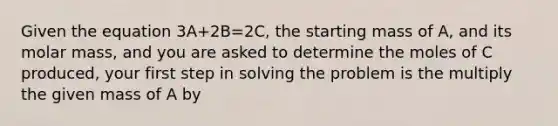 Given the equation 3A+2B=2C, the starting mass of A, and its molar mass, and you are asked to determine the moles of C produced, your first step in solving the problem is the multiply the given mass of A by