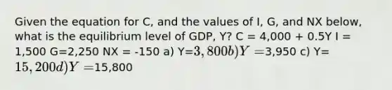 Given the equation for C, and the values of I, G, and NX below, what is the equilibrium level of GDP, Y? C = 4,000 + 0.5Y I = 1,500 G=2,250 NX = -150 a) Y=3,800 b) Y=3,950 c) Y=15,200 d) Y=15,800