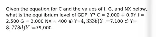 Given the equation for C and the values of I, G, and NX below, what is the equilibrium level of GDP, Y? C = 2,000 + 0.9Y I = 2,500 G = 3,000 NX = 400 a) Y=4,333 b) Y=7,100 c) Y=8,778 d) Y=79,000