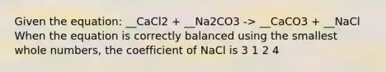 Given the equation: __CaCl2 + __Na2CO3 -> __CaCO3 + __NaCl When the equation is correctly balanced using the smallest whole numbers, the coefficient of NaCl is 3 1 2 4