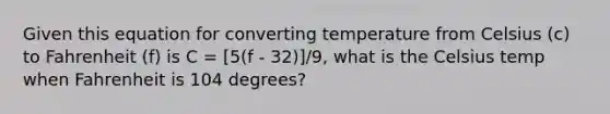 Given this equation for converting temperature from Celsius (c) to Fahrenheit (f) is C = [5(f - 32)]/9, what is the Celsius temp when Fahrenheit is 104 degrees?