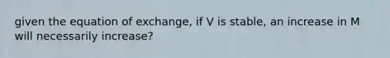 given the equation of exchange, if V is stable, an increase in M will necessarily increase?