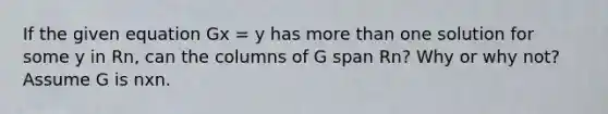 If the given equation Gx = y has <a href='https://www.questionai.com/knowledge/keWHlEPx42-more-than' class='anchor-knowledge'>more than</a> one solution for some y in Rn, can the columns of G span Rn? Why or why not? Assume G is nxn.