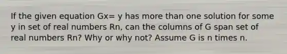 If the given equation Gx= y has more than one solution for some y in set of real numbers Rn, can the columns of G span set of real numbers Rn? Why or why​ not? Assume G is n times n.