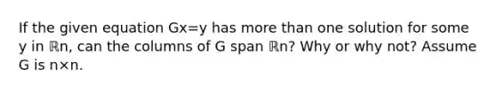 If the given equation Gx=y has <a href='https://www.questionai.com/knowledge/keWHlEPx42-more-than' class='anchor-knowledge'>more than</a> one solution for some y in ℝn​, can the columns of G span ℝn​? Why or why​ not? Assume G is n×n.