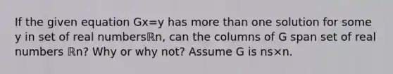 If the given equation Gx=y has more than one solution for some y in set of real numbersℝn​, can the columns of G span set of real numbers ℝn​? Why or why​ not? Assume G is ns×n.