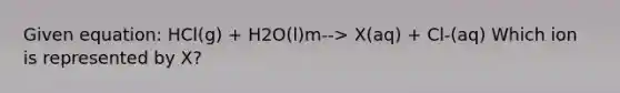 Given equation: HCl(g) + H2O(l)m--> X(aq) + Cl-(aq) Which ion is represented by X?