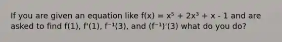 If you are given an equation like f(x) = x⁵ + 2x³ + x - 1 and are asked to find f(1), f'(1), f⁻¹(3), and (f⁻¹)'(3) what do you do?