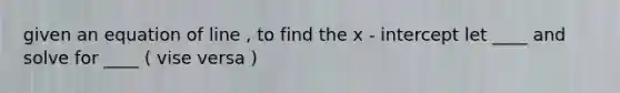 given an equation of line , to find the x - intercept let ____ and solve for ____ ( vise versa )