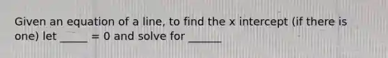 Given an equation of a line, to find the x intercept (if there is one) let _____ = 0 and solve for ______