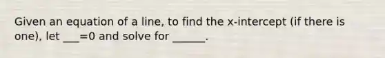 Given an equation of a line, to find the x-intercept (if there is one), let ___=0 and solve for ______.