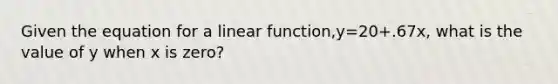 Given the equation for a linear function,y=20+.67x, what is the value of y when x is zero?