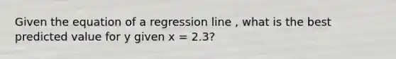 Given the equation of a regression line , what is the best predicted value for y given x = 2.3?